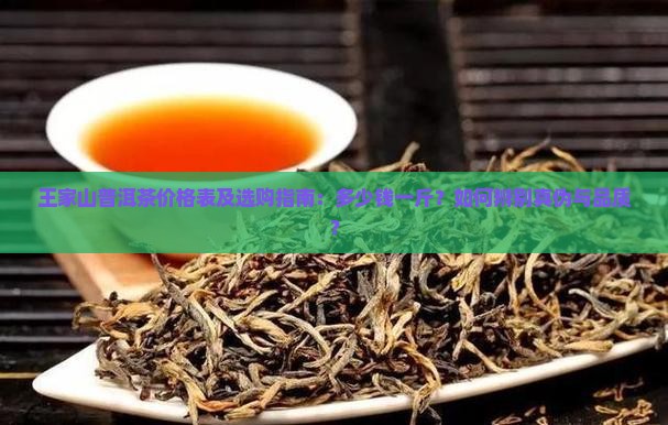 王家山普洱茶价格表及选购指南：多少钱一斤？如何辨别真伪与品质？