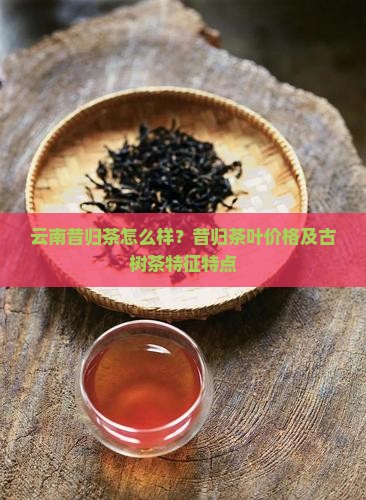 云南昔归茶怎么样？昔归茶叶价格及古树茶特征特点