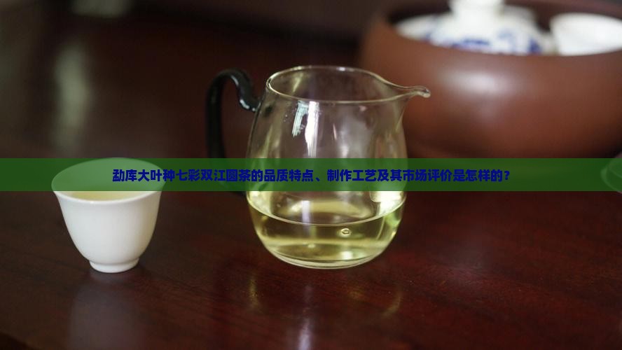 勐库大叶种七彩双江圆茶的品质特点、制作工艺及其市场评价是怎样的？