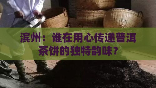 滨州：谁在用心传递普洱茶饼的独特韵味？
