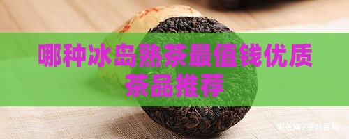 哪种冰岛熟茶最值钱优质茶品推荐