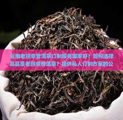 云南老班章普洱茶订制服务哪家好？如何选择高品质老班章普洱茶？提供私人订制方案的公司有哪些？