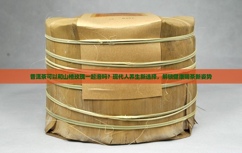 普洱茶可以和山楂玫瑰一起泡吗？现代人养生新选择，解锁健康喝茶新姿势