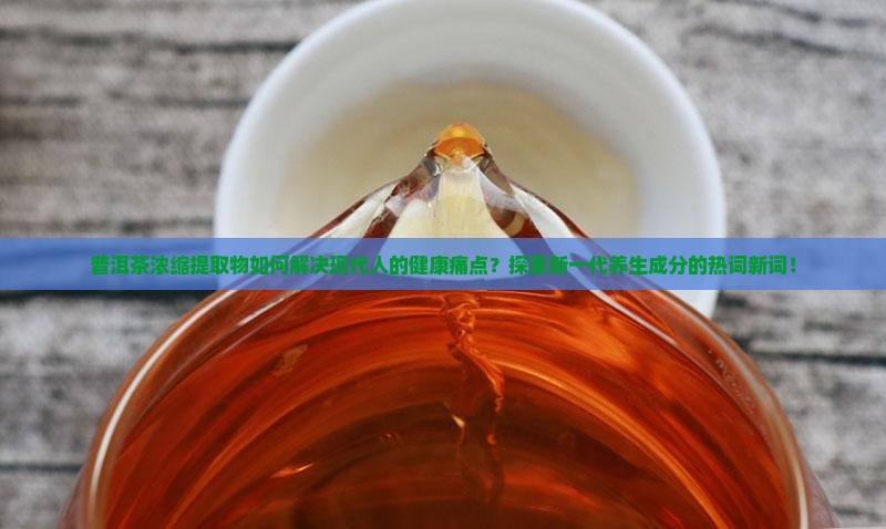 普洱茶浓缩提取物如何解决现代人的健康痛点？探索新一代养生成分的热词新词！