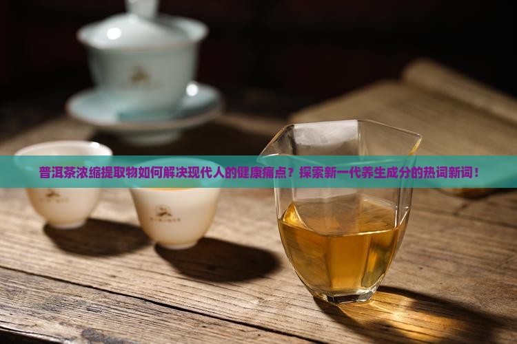 普洱茶浓缩提取物如何解决现代人的健康痛点？探索新一代养生成分的热词新词！