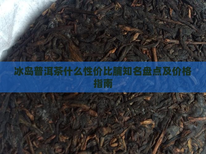 冰岛普洱茶什么性价比脯知名盘点及价格指南