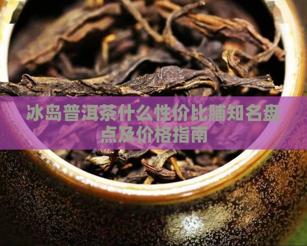 冰岛普洱茶什么性价比脯知名盘点及价格指南
