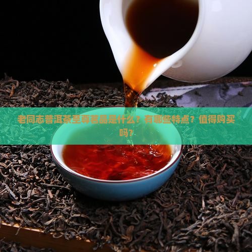 老同志普洱茶至尊茗品是什么？有哪些特点？值得购买吗？
