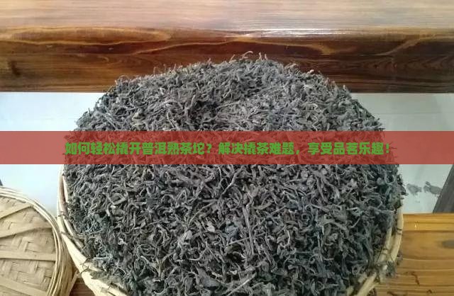 如何轻松撬开普洱熟茶坨？解决撬茶难题，享受品茗乐趣！