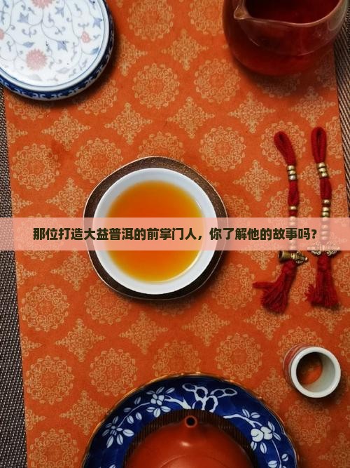 那位打造大益普洱的前掌门人，你了解他的故事吗？