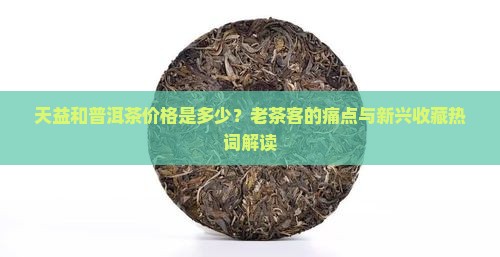 天益和普洱茶价格是多少？老茶客的痛点与新兴收藏热词解读