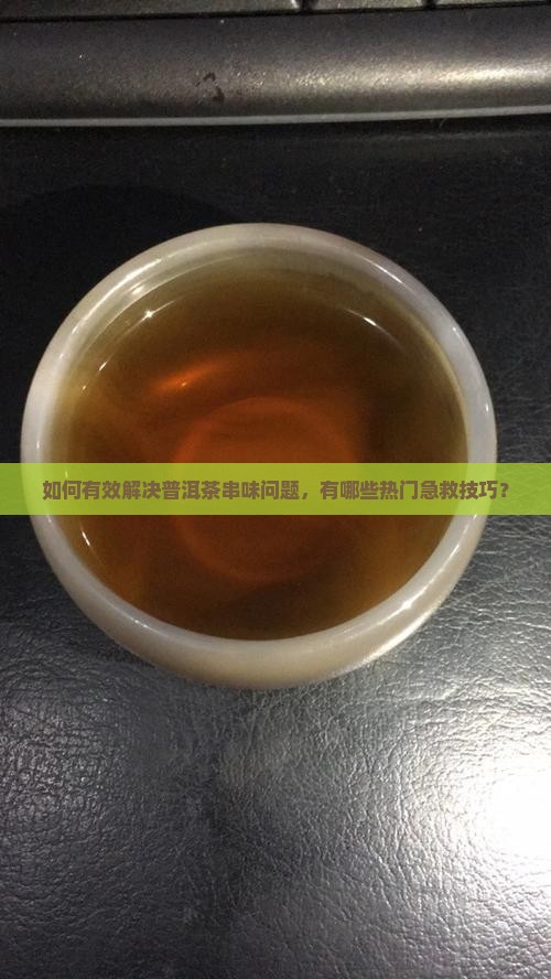 如何有效解决普洱茶串味问题，有哪些热门急救技巧？