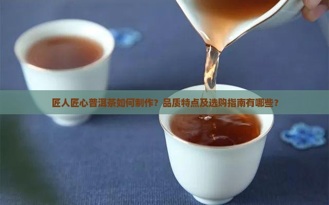 匠人匠心普洱茶如何制作？品质特点及选购指南有哪些？