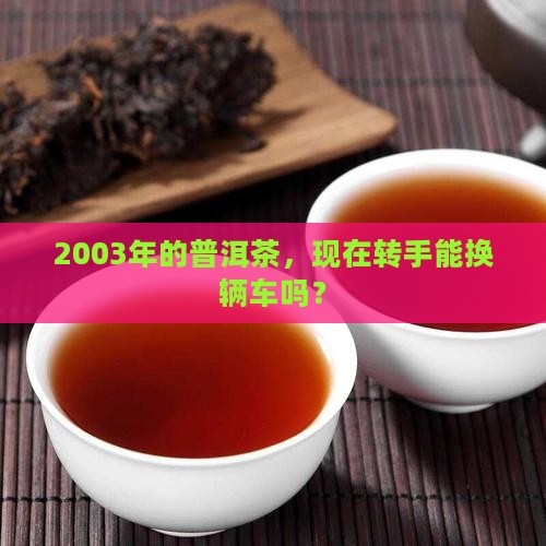 2003年的普洱茶，现在转手能换辆车吗？
