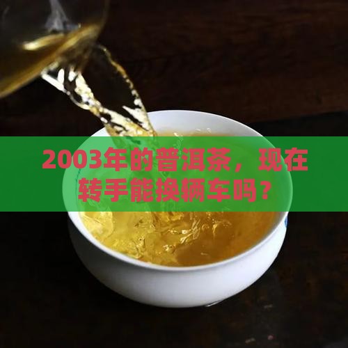 2003年的普洱茶，现在转手能换辆车吗？