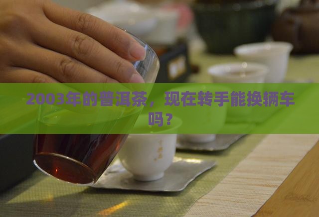 2003年的普洱茶，现在转手能换辆车吗？
