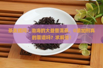 茶友提问：渤海的大益普洱茶，0添加剂真的靠谱吗？求解答！