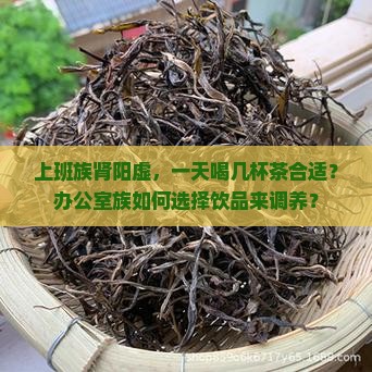 上班族肾阳虚，一天喝几杯茶合适？办公室族如何选择饮品来调养？
