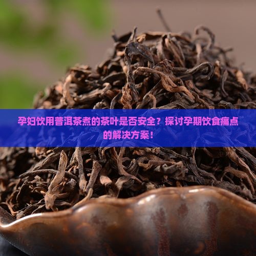 孕妇饮用普洱茶煮的茶叶是否安全？探讨孕期饮食痛点的解决方案！