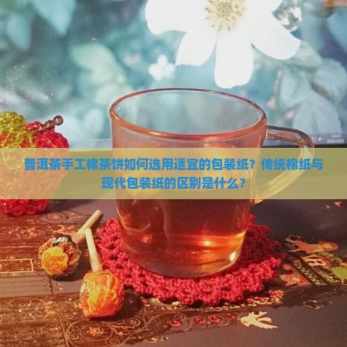 普洱茶手工棉茶饼如何选用适宜的包装纸？传统棉纸与现代包装纸的区别是什么？