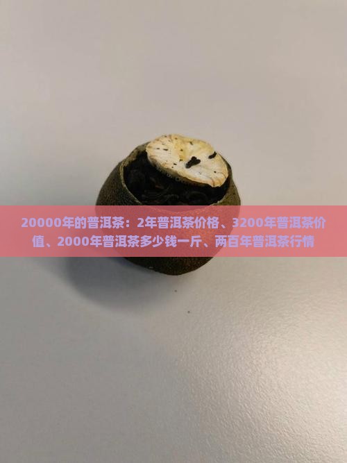 20000年的普洱茶：2年普洱茶价格、3200年普洱茶价值、2000年普洱茶多少钱一斤、两百年普洱茶行情