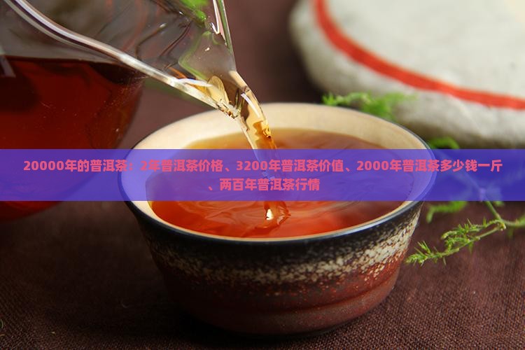 20000年的普洱茶：2年普洱茶价格、3200年普洱茶价值、2000年普洱茶多少钱一斤、两百年普洱茶行情