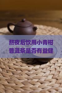 熬夜后饮用小青柑普洱茶是否有益健康，以及其具体功效和适宜饮用时间是什么？