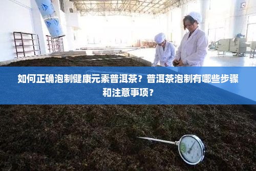如何正确泡制健康元素普洱茶？普洱茶泡制有哪些步骤和注意事项？