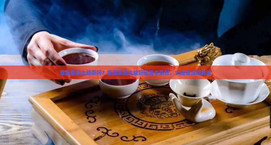 普洱茶是大益茶吗？普洱茶是大益好还是中茶好，大益普洱啥意思