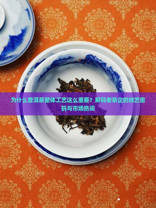 为什么普洱茶整体工艺这么重要？解码老茶企的技艺密码与市场热词