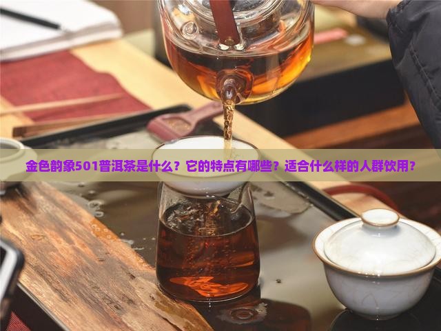 金色韵象501普洱茶是什么？它的特点有哪些？适合什么样的人群饮用？