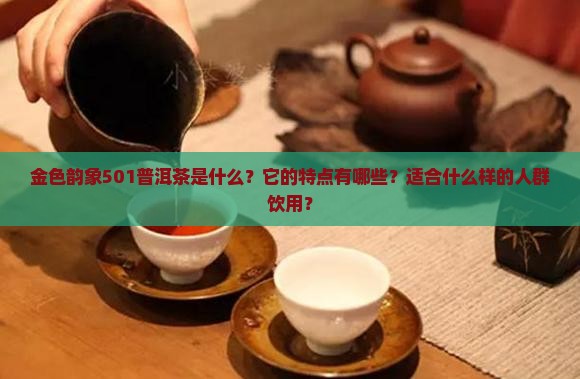 金色韵象501普洱茶是什么？它的特点有哪些？适合什么样的人群饮用？
