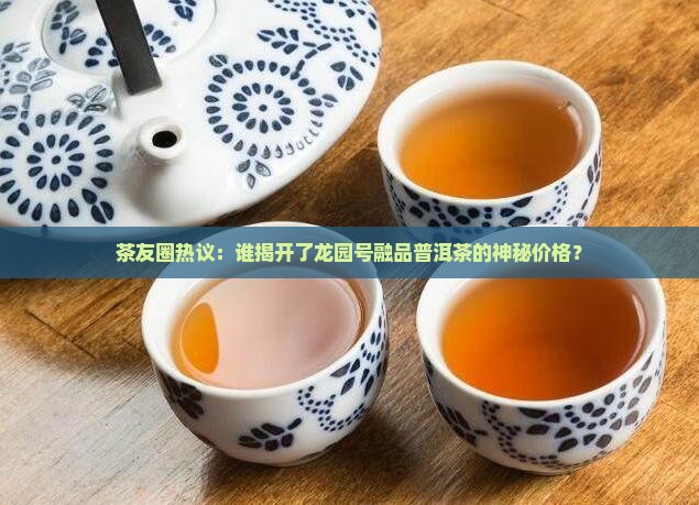 茶友圈热议：谁揭开了龙园号融品普洱茶的神秘价格？