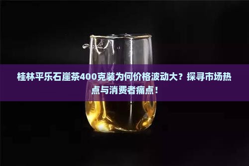 桂林平乐石崖茶400克装为何价格波动大？探寻市场热点与消费者痛点！