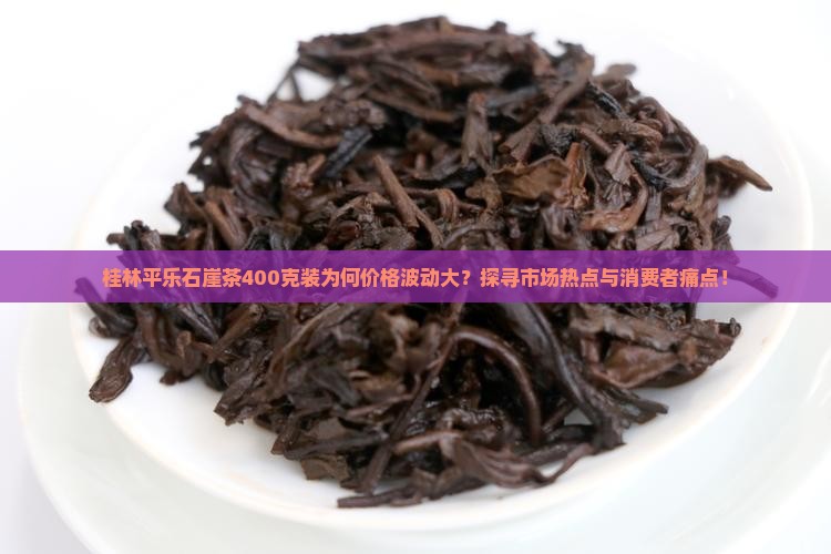 桂林平乐石崖茶400克装为何价格波动大？探寻市场热点与消费者痛点！
