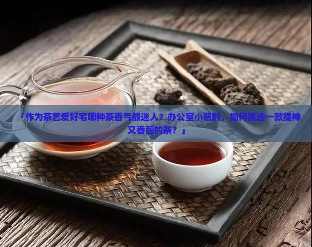 「作为茶艺爱好宅哪种茶香气最迷人？办公室小憩时，如何挑选一款提神又香醇的茶？」