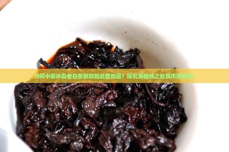 为何中茶冰岛老白茶新款如此受欢迎？探究其独特之处及市场热点！