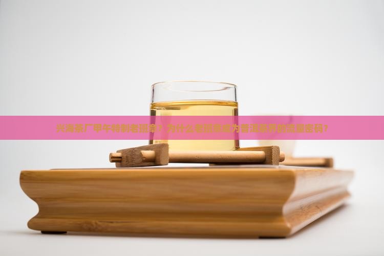 兴海茶厂甲午特制老班章?为什么老班章成为普洱茶界的流量密码? 兴海茶厂甲午特制老班章?为什么老班章成为普洱茶界的流量密码?