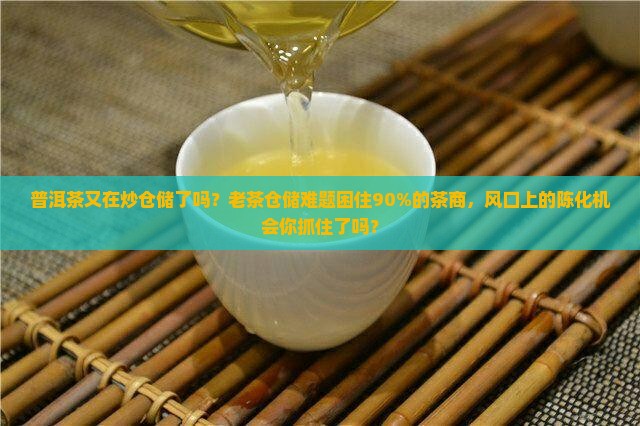 普洱茶又在炒仓储了吗？老茶仓储难题困住90%的茶商，风口上的陈化机会你抓住了吗？