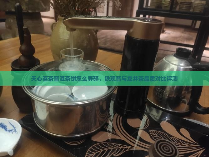 天心茗茶普洱茶饼怎么弄碎，铁观音与龙井茶品质对比评测