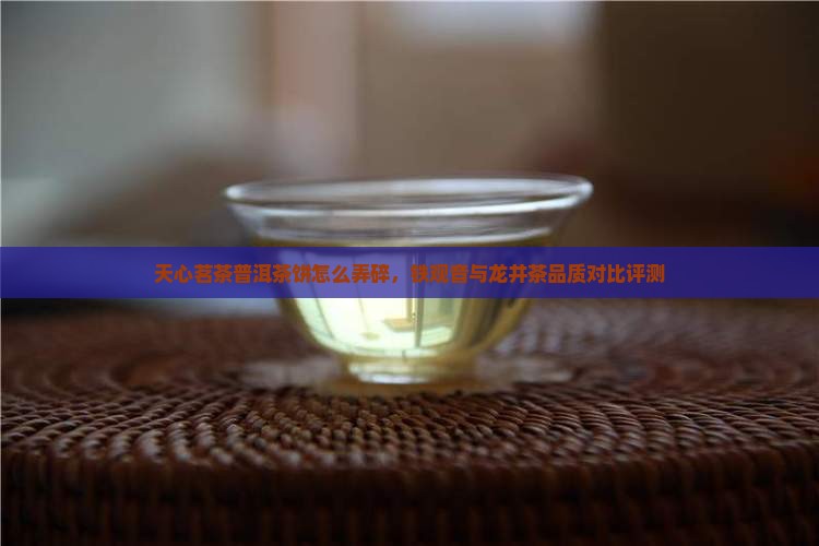 天心茗茶普洱茶饼怎么弄碎，铁观音与龙井茶品质对比评测