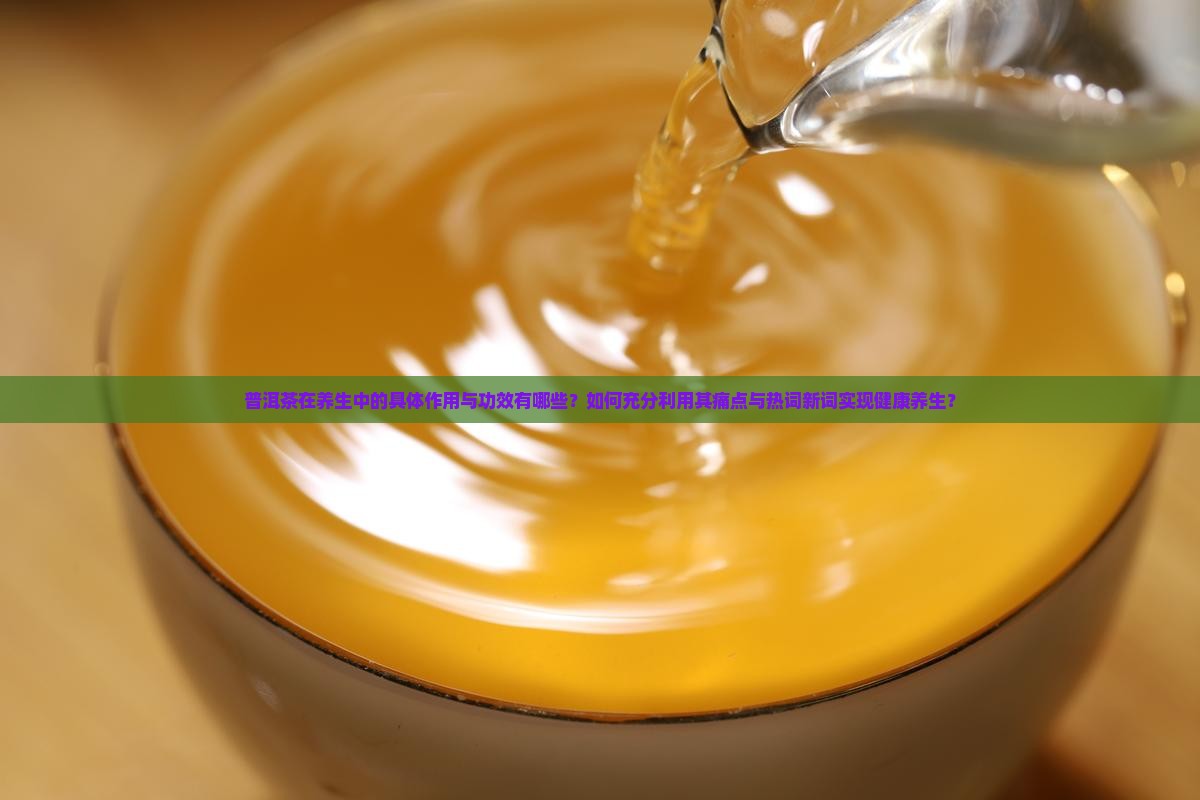 普洱茶在养生中的具体作用与功效有哪些？如何充分利用其痛点与热词新词实现健康养生？