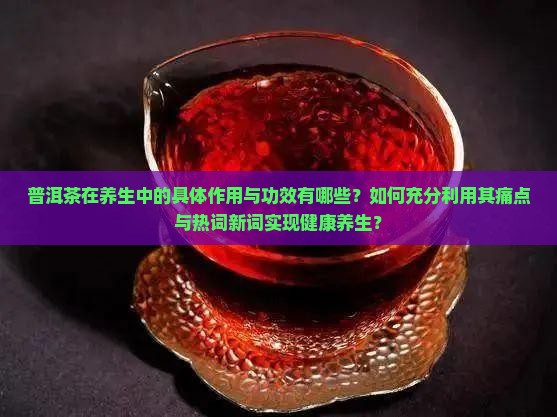 普洱茶在养生中的具体作用与功效有哪些？如何充分利用其痛点与热词新词实现健康养生？