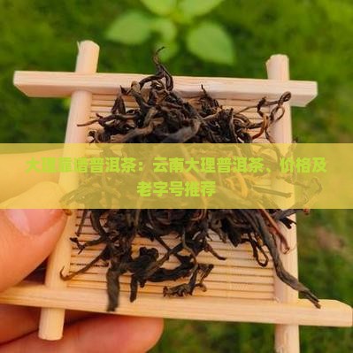 大理靠谱普洱茶：云南大理普洱茶、价格及老字号推荐