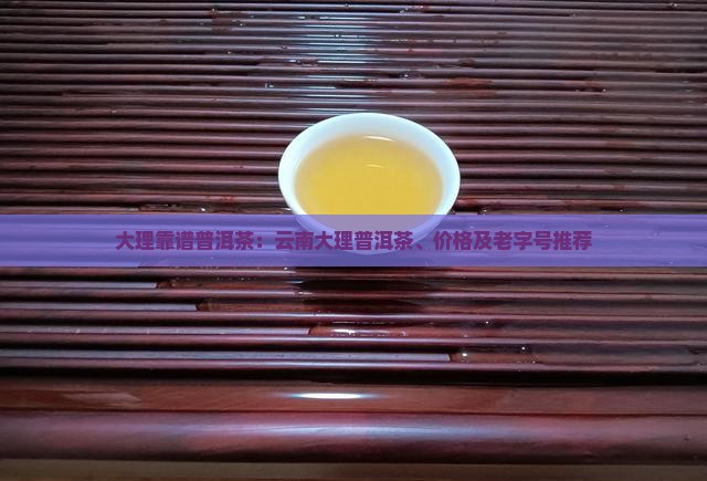 大理靠谱普洱茶：云南大理普洱茶、价格及老字号推荐