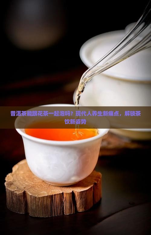 普洱茶能跟花茶一起泡吗？现代人养生新痛点，解锁茶饮新姿势