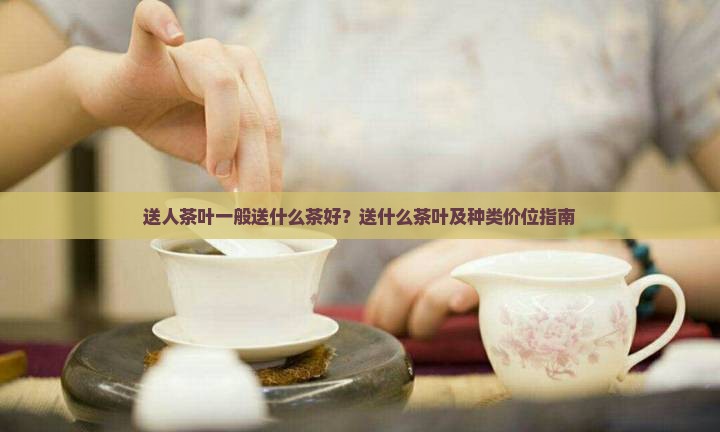 送人茶叶一般送什么茶好？送什么茶叶及种类价位指南