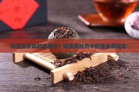 铜壶泡茶真的健康吗？喝茶新趋势中的重金属疑虑！
