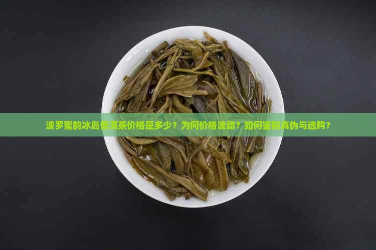 波罗蜜韵冰岛普洱茶价格是多少？为何价格波动？如何鉴别真伪与选购？