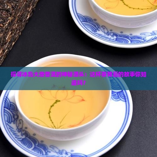 冰岛大唐普洱茶产地是哪里 冰岛大唐普洱茶产地是哪里